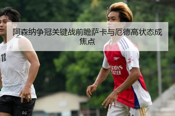 阿森纳争冠关键战前瞻萨卡与厄德高状态成焦点