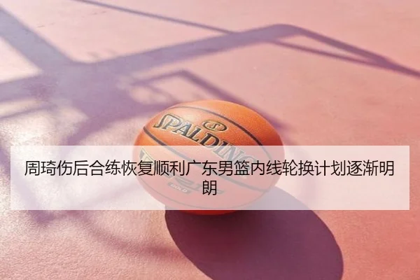 周琦伤后合练恢复顺利广东男篮内线轮换计划逐渐明朗